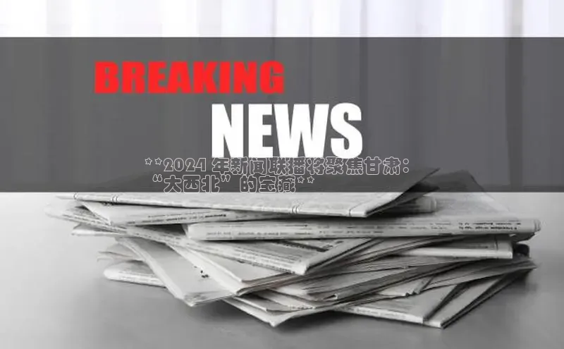 意昂4官网一径科技**2024 年新闻联播将聚焦甘肃：
“大西北”的宝藏**