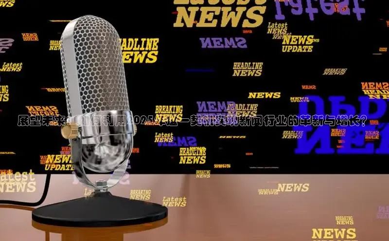 展望未来：如何利用2025年这一契机实现新闻行业的革新与增长？