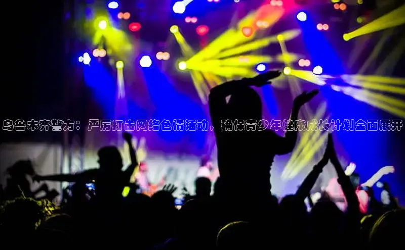 乌鲁木齐警方：严厉打击网络色情活动，确保青少年健康成长计划全面展开